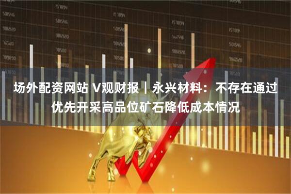 场外配资网站 V观财报｜永兴材料：不存在通过优先开采高品位矿石降低成本情况