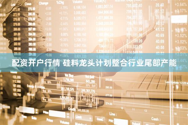 配资开户行情 硅料龙头计划整合行业尾部产能