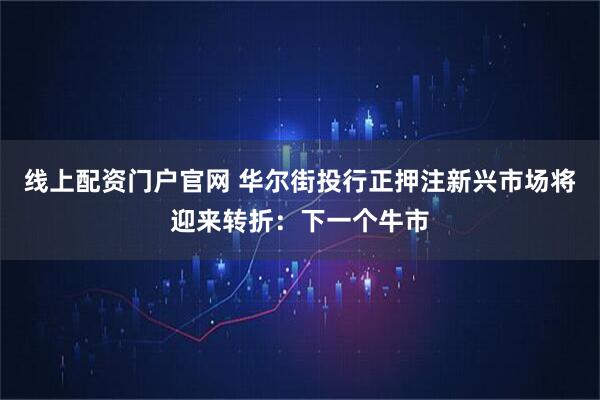 线上配资门户官网 华尔街投行正押注新兴市场将迎来转折：下一个牛市