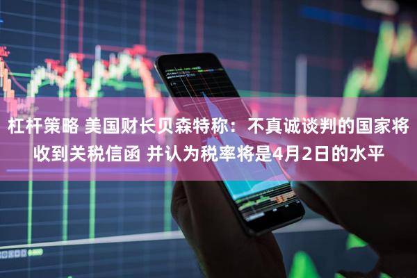 杠杆策略 美国财长贝森特称：不真诚谈判的国家将收到关税信函 并认为税率将是4月2日的水平