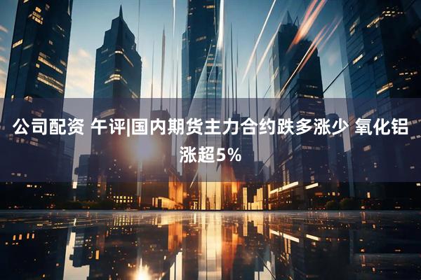 公司配资 午评|国内期货主力合约跌多涨少 氧化铝涨超5%
