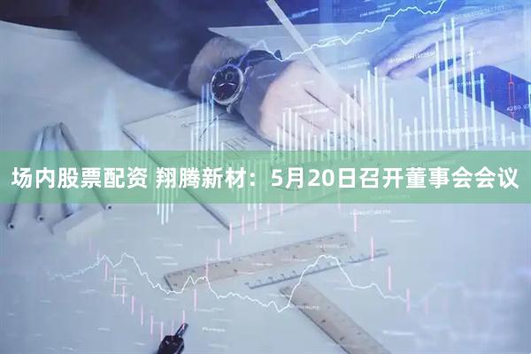 场内股票配资 翔腾新材：5月20日召开董事会会议