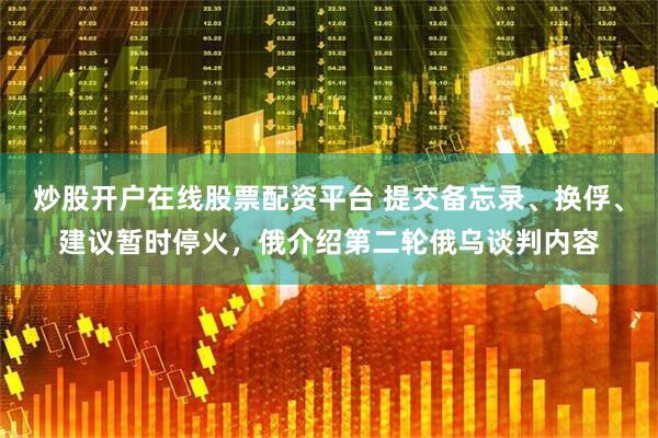 炒股开户在线股票配资平台 提交备忘录、换俘、建议暂时停火，俄介绍第二轮俄乌谈判内容