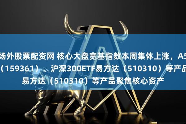 场外股票配资网 核心大盘宽基指数本周集体上涨，A500ETF易方达（159361）、沪深300ETF易方达（510310）等产品聚焦核心资产