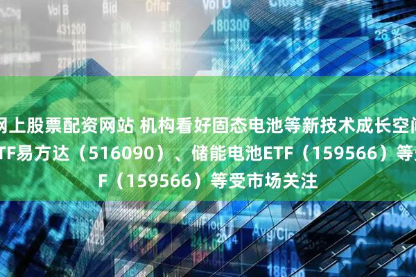 网上股票配资网站 机构看好固态电池等新技术成长空间，新能源ETF易方达（516090）、储能电池ETF（159566）等受市场关注