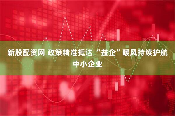 新股配资网 政策精准抵达 “益企”暖风持续护航中小企业