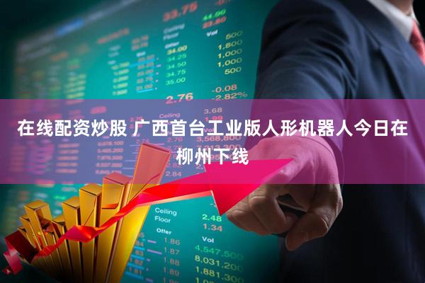 在线配资炒股 广西首台工业版人形机器人今日在柳州下线