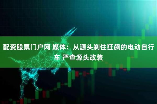 配资股票门户网 媒体：从源头刹住狂飙的电动自行车 严查源头改装