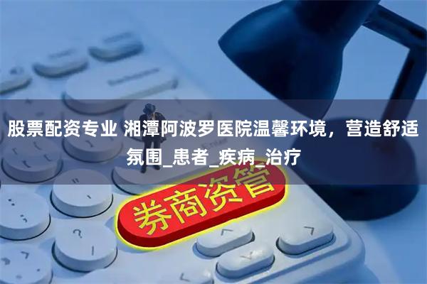 股票配资专业 湘潭阿波罗医院温馨环境，营造舒适氛围_患者_疾病_治疗