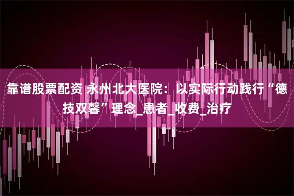 靠谱股票配资 永州北大医院：以实际行动践行“德技双馨”理念_患者_收费_治疗