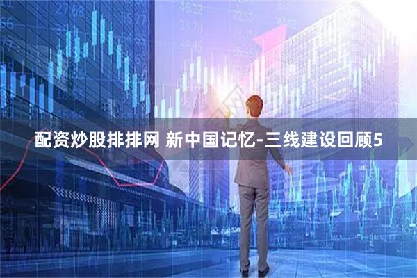 配资炒股排排网 新中国记忆-三线建设回顾5