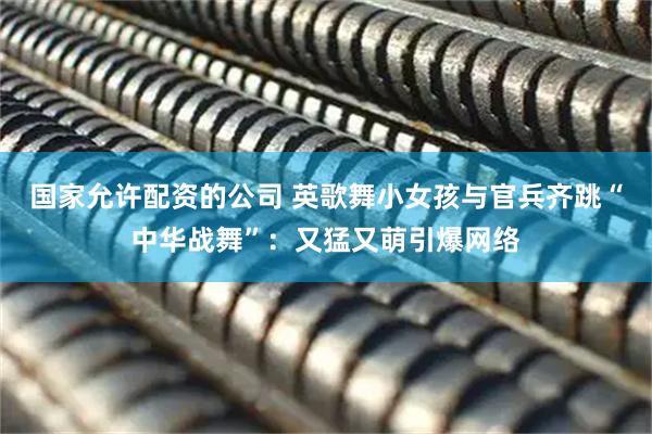 国家允许配资的公司 英歌舞小女孩与官兵齐跳“中华战舞”：又猛又萌引爆网络