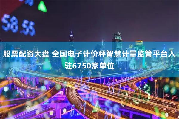 股票配资大盘 全国电子计价秤智慧计量监管平台入驻6750家单位