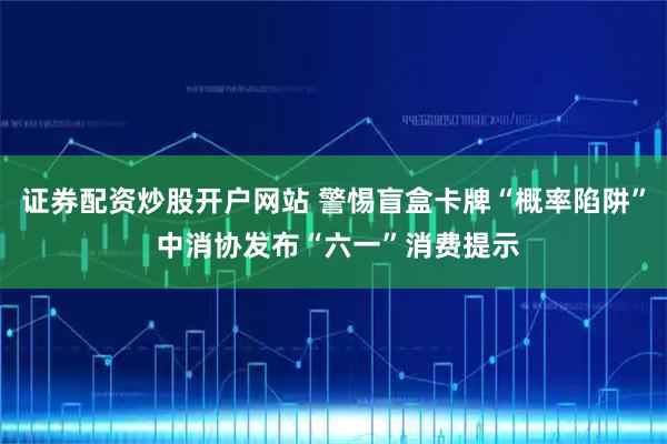 证券配资炒股开户网站 警惕盲盒卡牌“概率陷阱” 中消协发布“六一”消费提示