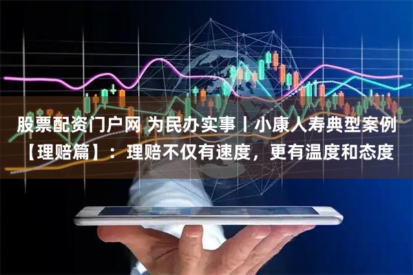 股票配资门户网 为民办实事丨小康人寿典型案例【理赔篇】：理赔不仅有速度，更有温度和态度