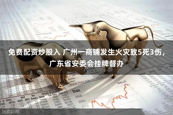 免费配资炒股入 广州一商铺发生火灾致5死3伤，广东省安委会挂牌督办