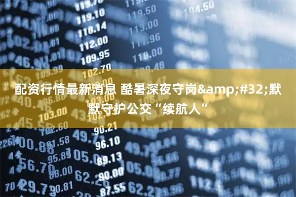 配资行情最新消息 酷暑深夜守岗 默默守护公交“续航人”