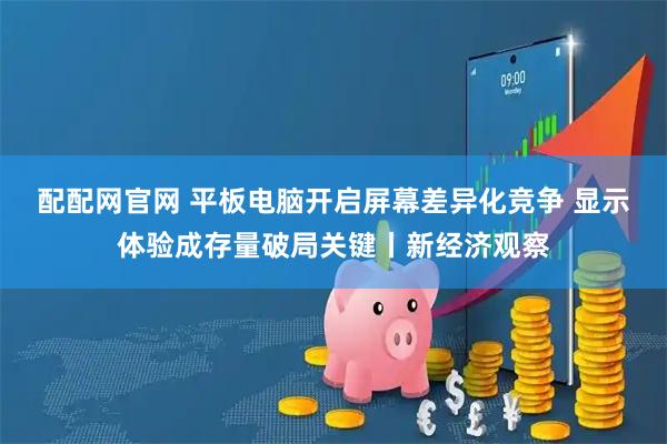 配配网官网 平板电脑开启屏幕差异化竞争 显示体验成存量破局关键丨新经济观察